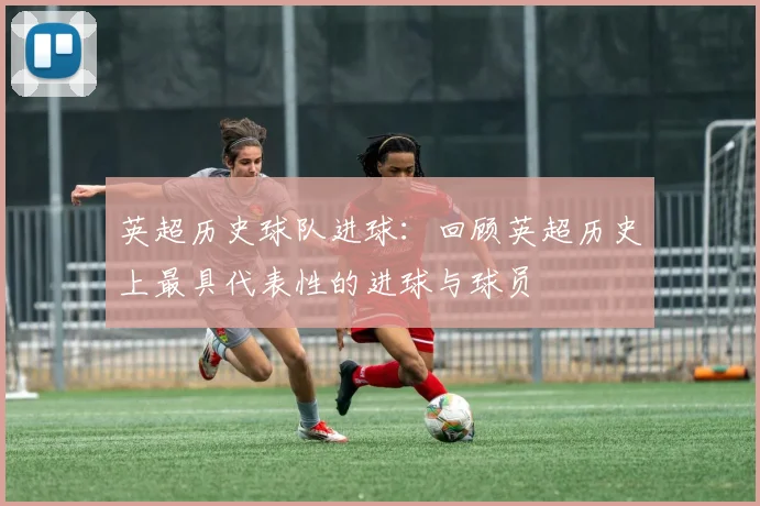英超历史球队进球：回顾英超历史上最具代表性的进球与球员